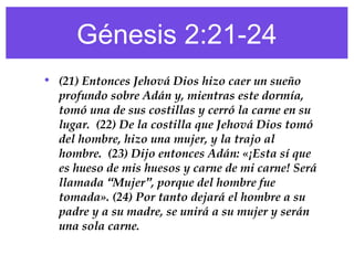 Génesis 2:21-24
• (21) Entonces Jehová Dios hizo caer un sueño
profundo sobre Adán y, mientras este dormía,
tomó una de sus costillas y cerró la carne en su
lugar. (22) De la costilla que Jehová Dios tomó
del hombre, hizo una mujer, y la trajo al
hombre. (23) Dijo entonces Adán: «¡Esta sí que
es hueso de mis huesos y carne de mi carne! Será
llamada “Mujer”, porque del hombre fue
tomada». (24) Por tanto dejará el hombre a su
padre y a su madre, se unirá a su mujer y serán
una sola carne.
 