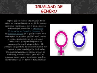implica que los varones y las mujeres deben
recibir los mismos beneficios, recibir las mismas
sentencias y ser tratados con el mismo respeto.
Este concepto es clave en la Declaración
Universal de los Derechos Humanos de
las Naciones Unidas, en la que el objetivo final
es otorgar a las personas igualdad legal, cultural
y social, especialmente en las actividades
democráticas y asegurar la igualdad de
remuneración por el mismo trabajo.1 El
principio de igualdad y de no discriminación por
razón de sexo es una obligación de derecho
internacional general, que vincula a todas las
naciones y, dado su carácter primordial, se
establece siempre como un principio que debe
inspirar el resto de los derechos fundamentales.
IGUALDAD DE
GENERO
 