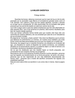 LA MUJER GNÓSTICA
Prólogo del libro
Queridas hermanas: debemos reconocer que la mujer de hoy en día ha sido
premiada por la venerable Logia Blanca al concedernos grandes seres como el
V.M. Samael, V.M. Lakhsmi y otros que han sabido dignificar, honrarla y ubicarla
en el lugar que le corresponde. En esta oportunidad nos ha brindado esta gema
preciosa que nos servirá de bastión en este duro camino de la vida.
Las invito a seguir paso a paso las sabias enseñanzas que han sido plasmadas en
este pequeño libro, que si las ponemos en práctica, dará buenos resultados para
bien de nuestro trabajo espiritual.
Creo que tiempo suficiente hemos tenido para que nuestra vida haya sido una
marioneta de nuestros defectos y de una sociedad que cada día va en decadencia
de sus principios morales.
Mi pregunta es: hermanas ¿hasta cuándo?. Nos dicen los Maestros que lo primero
que debemos es enfrentarnos a sí mismas, ver nuestra única realidad y por ende
luchar contra esa falsa personalidad que es la que nos impide ver a nuestro Ser.
Hermanas: les aseguro que si nosotras formamos una disciplina en el estudio del
ego, una disciplina en cuanto al despertar de nuestra conciencia, una verdadera
disciplina en la transmutación sexual y no podemos dejar a un lado el servicio a la
humanidad, tendríamos resultados asombrosos.
Así es que los obstáculos que nos impiden lograr un triunfo propuesto, son
únicamente los que nosotras mismas nos pongamos.
Recordemos que en la Enseñanza Gnóstica tenemos muchos ejemplos; personas
que han logrado una transformación en su forma de pensar, de sentir y de actuar;
personas que se han regenerado de una vida totalmente descompuesta ¡las
hemos visto! ; personas que a través del sacrificio consciente han logrado una
estabilidad espiritual
Nota tal como esta el libro se escribirá ni una coma más ni menos. Asta la pagina
no. 7
 