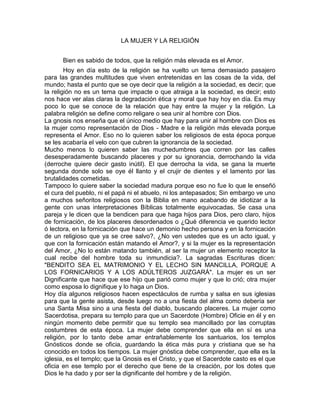 LA MUJER Y LA RELIGIÓN
Bien es sabido de todos, que la religión más elevada es el Amor.
Hoy en día esto de la religión se ha vuelto un tema demasiado pasajero
para las grandes multitudes que viven entretenidas en las cosas de la vida, del
mundo; hasta el punto que se oye decir que la religión a la sociedad, es decir; que
la religión no es un tema que impacte o que atraiga a la sociedad, es decir; esto
nos hace ver alas claras la degradación ética y moral que hay hoy en día. Es muy
poco lo que se conoce de la relación que hay entre la mujer y la religión. La
palabra religión se define como religare o sea unir al hombre con Dios.
La gnosis nos enseña que el único medio que hay para unir al hombre con Dios es
la mujer como representación de Dios - Madre e la religión más elevada porque
representa el Amor. Eso no lo quieren saber los religiosos de esta época porque
se les acabaría el velo con que cubren la ignorancia de la sociedad.
Mucho menos lo quieren saber las muchedumbres que corren por las calles
desesperadamente buscando placeres y por su ignorancia, derrochando la vida
(derroche quiere decir gasto inútil). El que derrocha la vida, se gana la muerte
segunda donde solo se oye él llanto y el crujir de dientes y el lamento por las
brutalidades cometidas.
Tampoco lo quiere saber la sociedad madura porque eso no fue lo que le enseñó
el cura del pueblo, ni el papá ni el abuelo, ni los antepasados; Sin embargo ve uno
a muchos señoritos religiosos con la Biblia en mano acabando de idiotizar a la
gente con unas interpretaciones Bíblicas totalmente equivocadas. Se casa una
pareja y le dicen que la bendicen para que haga hijos para Dios, pero claro, hijos
de fornicación, de los placeres desordenados o ¿Qué diferencia ve querido lector
ó lectora, en la fornicación que hace un demonio hecho persona y en la fornicación
de un religioso que ya se cree salvo?, ¿No ven ustedes que es un acto igual, y
que con la fornicación están matando el Amor?, y si la mujer es la representación
del Amor, ¿No lo están matando también, al ser la mujer un elemento receptor la
cual recibe del hombre toda su inmundicia?. La sagradas Escrituras dicen:
"BENDITO SEA EL MATRIMONIO Y EL LECHO SIN MANCILLA, PORQUE A
LOS FORNICARIOS Y A LOS ADÚLTEROS JUZGARÁ". La mujer es un ser
Dignificante que hace que ese hijo que parió como mujer y que lo crió; otra mujer
como esposa lo dignifique y lo haga un Dios.
Hoy día algunos religiosos hacen espectáculos de rumba y salsa en sus iglesias
para que la gente asista, desde luego no a una fiesta del alma como debería ser
una Santa Misa sino a una fiesta del diablo, buscando placeres. La mujer como
Sacerdotisa, prepara su templo para que un Sacerdote (Hombre) Oficie en él y en
ningún momento debe permitir que su templo sea mancillado por las corruptas
costumbres de esta época. La mujer debe comprender que ella en sí es una
religión, por lo tanto debe amar entrañablemente los santuarios, los templos
Gnósticos donde se oficia, guardando la ética más pura y cristiana que se ha
conocido en todos los tiempos. La mujer gnóstica debe comprender, que ella es la
iglesia, es el templo; que la Gnosis es el Cristo, y que el Sacerdote casto es el que
oficia en ese templo por el derecho que tiene de la creación, por los dotes que
Dios le ha dado y por ser la dignificante del hombre y de la religión.
 
