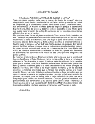 LA MUJER Y EL CAMINO
El Cristo dijo: "YO SOY LA VERDAD, EL CAMINO Y LA Vida".
Todo estudiante gnóstico sabe que el drama de Jesús, lo presentó siempre
alegorizando a una familia, esa familia fue un Padre, un hijo y una Madre. Usted
se preguntará: ¿y el Sacratísimo Espíritu Santo dónde queda?. Podríamos decir,
que ahí comienza un misterio inerrable para los religiosos porque el Sacratísimo
Espíritu Santo, Dios de Dioses y dador de vida se desdobla en esa Madre para
que pueda haber creación de un hijo. El camino no se ve, no existe, sin embargo
el Cristo dice: yo soy el camino.
Muchos intérpretes de las religiones admiten al Cristo pero un Cristo histórico, no
ese Cristo que se presenta en el corazón de todo aquel que vive su doctrina. Una
mujer trae a la tierra a un hombre, pero una mujer lo pone en el camino, es decir:
le enseña atreves de la alquimia y de la castidad científica a encontrar el Cristo y
llevarle hasta el corazón. La "verdad" está hecha, porque ella después de ir por el
camino de Cristo se hace presente como la redentora de aquel enigmático viajero.
La mujer en esta simbiosis del trabajo se convierte en la vida como Madre del
Cristo, se convierte en el camino como Madre de ese Cristo que se está formando
en el hombre y se convierte en la verdad de ese Dios que está integrado a la
pareja y al hijo.
La mujer es el elemento que Dios ha mandado a la tierra para que la semilla del
hombre fructificara; el Adán Bíblico no habría podido poblar la tierra si no hubiera
sido porque Dios le envió a la mujer, dotada de todos los atributos de la creación
para que el hombre como Dios, también pudiera crear. El sembrador prepara la
tierra y siembra la semilla, pero si la tierra y la Naturaleza no fueran pródigas no
habrían cosechas, ahí vemos a la mujer creando hombres; y en la castidad
científica o misterios alquímicos que la Gnosis nos enseña vemos a la mujer
creando Dioses. La mujer dotada de estos privilegios se hace acreedora por un
derecho natural a ganarse su propia redención. La mujer gnóstica no necesita de
pinturas, de cirugías, para ser linda y bella; la mujer del mundo se pinta y se hace
maquillajes para lucirle a un hombre demonio. La mujer gnóstica embellece sus
pensamientos, sus sentimientos y su palabra para lucirle a Dios - Hombre; LA
mujer gnóstica es la viva representación de la Divina Madre Kundalini Shakti, ella
le embellece el alma y la hace una reina en la tierra y una Virgen en el cielo.
LA MUJER¡¡¡
 