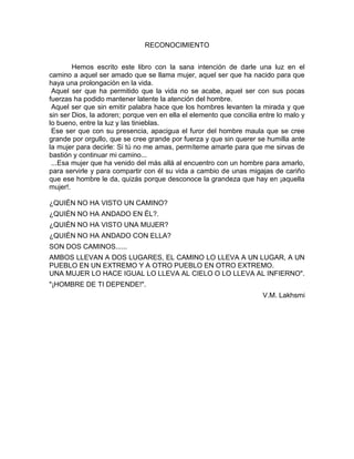RECONOCIMIENTO
Hemos escrito este libro con la sana intención de darle una luz en el
camino a aquel ser amado que se llama mujer, aquel ser que ha nacido para que
haya una prolongación en la vida.
Aquel ser que ha permitido que la vida no se acabe, aquel ser con sus pocas
fuerzas ha podido mantener latente la atención del hombre.
Aquel ser que sin emitir palabra hace que los hombres levanten la mirada y que
sin ser Dios, la adoren; porque ven en ella el elemento que concilia entre lo malo y
lo bueno, entre la luz y las tinieblas.
Ese ser que con su presencia, apacigua el furor del hombre maula que se cree
grande por orgullo, que se cree grande por fuerza y que sin querer se humilla ante
la mujer para decirle: Si tú no me amas, permíteme amarte para que me sirvas de
bastión y continuar mi camino...
...Esa mujer que ha venido del más allá al encuentro con un hombre para amarlo,
para servirle y para compartir con él su vida a cambio de unas migajas de cariño
que ese hombre le da, quizás porque desconoce la grandeza que hay en ¡aquella
mujer!.
¿QUIÉN NO HA VISTO UN CAMINO?
¿QUIÉN NO HA ANDADO EN ÉL?.
¿QUIÉN NO HA VISTO UNA MUJER?
¿QUIÉN NO HA ANDADO CON ELLA?
SON DOS CAMINOS......
AMBOS LLEVAN A DOS LUGARES, EL CAMINO LO LLEVA A UN LUGAR, A UN
PUEBLO EN UN EXTREMO Y A OTRO PUEBLO EN OTRO EXTREMO.
UNA MUJER LO HACE IGUAL LO LLEVA AL CIELO O LO LLEVA AL INFIERNO".
"¡HOMBRE DE TI DEPENDE!".
V.M. Lakhsmi
 