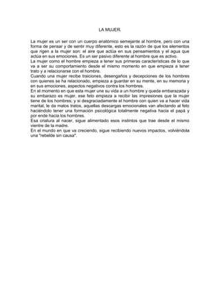LA MUJER.
La mujer es un ser con un cuerpo anatómico semejante al hombre, pero con una
forma de pensar y de sentir muy diferente, esto es la razón de que los elementos
que rigen a la mujer son: el aire que actúa en sus pensamientos y el agua que
actúa en sus emociones. Es un ser pasivo diferente al hombre que es activo.
La mujer como el hombre empieza a tener sus primeras características de lo que
va a ser su comportamiento desde el mismo momento en que empieza a tener
trato y a relacionarse con el hombre.
Cuando una mujer recibe traiciones, desengaños y decepciones de los hombres
con quienes se ha relacionado, empieza a guardar en su mente, en su memoria y
en sus emociones, aspectos negativos contra los hombres.
En el momento en que esta mujer une su vida a un hombre y queda embarazada y
su embarazo es mujer, ese feto empieza a recibir las impresiones que la mujer
tiene de los hombres; y si desgraciadamente el hombre con quien va a hacer vida
marital, le da malos tratos, aquellas descargas emocionales van afectando al feto
haciéndolo tener una formación psicológica totalmente negativa hacia el papá y
por ende hacia los hombres.
Esa criatura al nacer, sigue alimentado esos instintos que trae desde el mismo
vientre de la madre.
En el mundo en que va creciendo, sigue recibiendo nuevos impactos, volviéndola
una "rebelde sin causa".
 