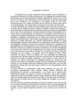 LA MUJER Y LA SALUD
El organismo de la mujer necesita de mucho cuidado, que en ocasiones no
se tiene por descuido o por falta de información. Se ha llegado el momento de que
aprendamos que la mujer necesita de cuidados especiales en forma de vivir, en el
aseo, en la armonía, en la alimentación y en las medicinas. En el aseo, porque ella
es un ser "receptivo" y se contagia en los lugares donde no hay aseo.
Científicamente se ha podido comprobar que el hombre se adapta más que la
mujer al desarreglo, a los malos olores y a la basura en la casa o en otros sitios.
La mujer amerita de que donde vive haya limpieza, aseo, que haya armonía, que
se retiren de los hogares los gritos, insultos, los látigos y todo lo que conduzca a
hacer desarmonía o alteraciones emocionales; porque eso daña la susceptibilidad
de la mujer. En la alimentación, la mujer necesita de mucho más balanceo en la
misma; como son las proteínas, las vitaminas, los minerales; cuando estos no se
consiguen en cantidad suficiente en los alimentos, se debe recurrir a las medicinas
naturales o alopáticas, formuladas por un médico que tenga conocimientos de
cuales son las deficiencias. Hay muchas enfermedades en la mujer, propias de la
ausencia de estos elementos, por ejemplo destacaríamos algunas de estas
sintomatologías: Muchos descontroles en su menstruación son por falta de hierro;
Las nostalgias y tristezas, a veces son por falta de vitamina B1, y de potasio; Los
desarreglos en sus vías digestivas en o acciones son por falta de tiamina, vitamina
B6, B12, y Niacina. Los dolores de huesos o dentadura son por falta de Magnesio
y de vitamina B1, B6, B12; Los sangramientos de encías y mucho sangramiento
en la menstruación es por falta de vitamina C; Los flujos en la mujer, en algunas
ocasiones son por hongos y se pueden tratar con plantas en baños como:
cocimiento de ajenjo, romero y eucalipto, con una cucharadita de bicarbonato,
esos baños son internos y externos, tomar por cuarenta días tres vasos diarios de
cocimiento de cola de caballo, gualanday y raíz de fique y comer piña en la
mañana; Los cólicos menstruales se combaten tomando por quince días tres
vasos al día de jugo de remolacha y cebolla morada endulzada con miel de abeja;
Es decir, es muy amplia la gama de problemas que la mujer tiene y que hay que
atenderlos a tiempo para que ella pueda cumplir con los requerimientos que le
exige el hogar.
La mujer durante su menstruación, debe evitar, bañarse con agua fría; las
emociones desordenadas; debe controlar ciertos estados nerviosos que
generalmente le produce la menstruación y que hace que la sangre suba,
produciendo dolores de cabeza, insomnio y depresión, para esto nosotros
sugerimos los tés de manzanilla, hojas de naranjo y gotas de tintura de valeriana a
razón de cuarenta gotas por cada toma; la mujer, en los días de la menstruación,
debe procurar no comer carne y si la come. Hágalo con ensalada y con arroz o
con harinas.
La mujer necesita que ella se preocupe mucho por sí misma en los días que esté
con su periodo menstrual debe evitar leer o cualquier oficio que tenga desgaste de
la vista, evitar las comidas pasadas de sal ya que esto produce retención de
líquidos. La mujer debe integrarse al máximo con su cuerpo y con su forma de
vivir.
 