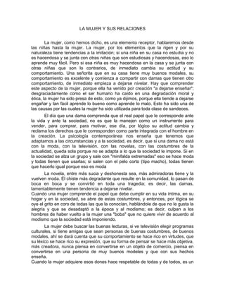 LA MUJER Y SUS RELACIONES
La mujer, como hemos dicho, es una elemento receptor, hablaremos desde
las niñas hasta la mujer. La mujer, por los elementos que la rigen y por su
naturaleza tiene tendencias a la imitación; si una niña en su casa no estudia y no
es hacendosa y se junta con otras niñas que son estudiosas y hacendosas, eso lo
aprende muy fácil. Pero si esa niña es muy hacendosa en la casa y se junta con
otras niñas que son lo contrarios, de inmediato cambia su actitud y su
comportamiento. Una señorita que en su casa tiene muy buenos modales, su
comportamiento es excelente y comienza a compartir con damas que tienen otro
comportamiento, de inmediato empieza a dejarse nivelar. Hay que comprender
este aspecto de la mujer, porque ella ha venido por creación "a dejarse enseñar";
desgraciadamente como el ser humano ha caído en una degradación moral y
ética, la mujer ha sido presa de esto, como ya dijimos, porque ella tiende a dejarse
engañar y tan fácil aprende lo bueno como aprende lo malo. Esto ha sido una de
las causas por las cuales la mujer ha sido utilizada para toda clase de sandeces.
El día que una dama comprenda que el real papel que le corresponde ante
la vida y ante la sociedad, no es que la manejen como un instrumento para
vender, para comprar, para motivar, ese día, por lógico su actitud cambia y
reclama los derechos que le corresponden como parte integrada con el hombre en
la creación. La psicología contemporánea nos enseña que tenemos que
adaptarnos a las circunstancias y a la sociedad, es decir, que si una dama no está
con la moda, con la televisión, con las novelas, con las costumbres de la
actualidad, queda sola porque no se adapta a lo que la sociedad le impone. Si en
la sociedad se alza un grupo y sale con "minifalda extremadas" eso se hace moda
y todas tienen que usarlas; si salen con el pelo corto (tipo macho), todas tienen
que hacerlo igual porque eso es moda
La novela, entre más sucia y deshonesta sea, más admiradoras tiene y la
vuelven moda. El chiste más degradante que resulte en la comunidad, lo pasan de
boca en boca y se convirtió en toda una tragedia; es decir, las damas,
lamentablemente tienen tendencia a dejarse nivelar.
Cuando una mujer comprende el papel que debe cumplir en su vida íntima, en su
hogar y en la sociedad, se abre de estas costumbres, y entonces, por lógica se
oye el grito en coro de todas las que la conocían, hablándole de que no le gusta la
alegría y que se desadaptó a la época y al modismo; es decir, culpan a los
hombres de haber vuelto a la mujer una "boba" que no quiere vivir de acuerdo al
modismo que la sociedad está imponiendo.
La mujer debe buscar las buenas lecturas, si ve televisión elegir programas
culturales, si tiene amigas que sean personas de buenas costumbres, de buenos
modales, ahí se dará cuenta que su comportamiento se hace rico en virtudes, que
su léxico se hace rico su expresión, que su forma de pensar se hace más objetiva,
más creadora, nunca piensa en convertirse en un objeto de comercio, piensa en
convertirse en una persona de muy buenos modeles y que con sus hechos
enseña.
Cuando la mujer adquiere esos dones hace respetable de todas y de todos, es un
 