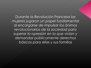 Durante la Revolución Francesa las
mujeres jugaron un papel fundamental
al encargarse de impulsar los ánimos
revolucionarios de la sociedad para
superar la opresión en la que vivían y
demandar públicamente derechos
básicos para ellas y sus familias
 
