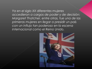 Ya en el siglo XX diferentes mujeres
accedieron a cargos de poder y de decisión:
Margaret Thatcher, entre otras, fue una de las
primeras mujeres en llegar a presidir un país
con un influjo tan poderoso en la escena
internacional como el Reino Unido.
 