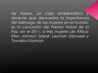 Así mismo, un caso emblemático y
reciente que demuestra la importancia
del liderazgo de las mujeres en el mundo,
es la concesión del Premio Nobel de la
Paz, en el 2011, a tres mujeres de África:
Ellen Johnson Sirleaf, Leymah Gbowee y
Tawakkul Karman
 