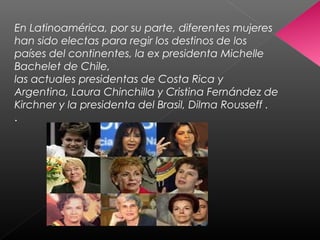 En Latinoamérica, por su parte, diferentes mujeres
han sido electas para regir los destinos de los
países del continentes, la ex presidenta Michelle
Bachelet de Chile,
las actuales presidentas de Costa Rica y
Argentina, Laura Chinchilla y Cristina Fernández de
Kirchner y la presidenta del Brasil, Dilma Rousseff .
.
 