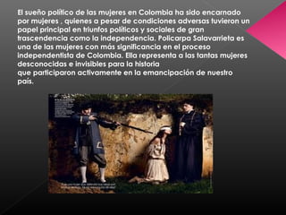 El sueño político de las mujeres en Colombia ha sido encarnado
por mujeres , quienes a pesar de condiciones adversas tuvieron un
papel principal en triunfos políticos y sociales de gran
trascendencia como la independencia. Policarpa Salavarrieta es
una de las mujeres con más significancia en el proceso
independentista de Colombia. Ella representa a las tantas mujeres
desconocidas e invisibles para la historia
que participaron activamente en la emancipación de nuestro
país.
 