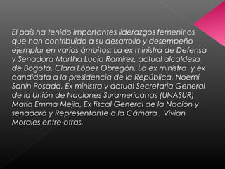 El país ha tenido importantes liderazgos femeninos
que han contribuido a su desarrollo y desempeño
ejemplar en varios ámbitos: La ex ministra de Defensa
y Senadora Martha Lucía Ramírez, actual alcaldesa
de Bogotá, Clara López Obregón, La ex ministra y ex
candidata a la presidencia de la República, Noemí
Sanín Posada, Ex ministra y actual Secretaria General
de la Unión de Naciones Suramericanas (UNASUR)
María Emma Mejía, Ex fiscal General de la Nación y
senadora y Representante a la Cámara , Vivian
Morales entre otras.
 
