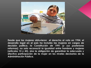 Desde que las mujeres obtuvieron el derecho al voto en 1954, el
desarrollo legal en el país ha incluido las mujeres en cargos de
decisión política. la Constitución de 1991 (y sus posteriores
reformas), no solo reconoció la igualdad entre hombres y mujeres
(artículos 13 y 43), sino la obligación de garantizar la adecuada y
efectiva participación de la mujer en los niveles decisorios de la
Administración Pública.
 