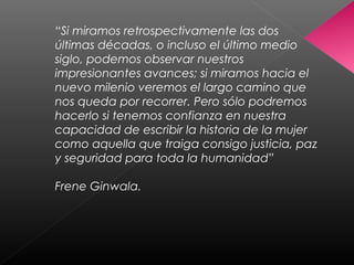 “Si miramos retrospectivamente las dos
últimas décadas, o incluso el último medio
siglo, podemos observar nuestros
impresionantes avances; si miramos hacia el
nuevo milenio veremos el largo camino que
nos queda por recorrer. Pero sólo podremos
hacerlo si tenemos confianza en nuestra
capacidad de escribir la historia de la mujer
como aquella que traiga consigo justicia, paz
y seguridad para toda la humanidad”
Frene Ginwala.
 