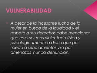 VULNERABILIDAD
 A pesar de la incesante lucha de la
mujer en busca de la igualdad y el
respeto a sus derechos cabe mencionar
que es el ser mas violentado física y
psicológicamente a diario que por
miedo a señalamientos y/o por
amenazas nunca denuncian.
 