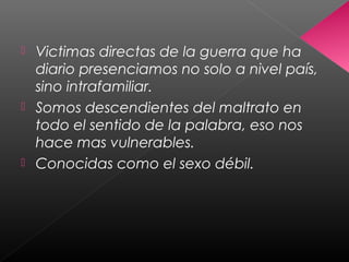  Victimas directas de la guerra que ha
diario presenciamos no solo a nivel país,
sino intrafamiliar.
 Somos descendientes del maltrato en
todo el sentido de la palabra, eso nos
hace mas vulnerables.
 Conocidas como el sexo débil.
 