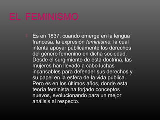  Es en 1837, cuando emerge en la lengua
francesa, la expresión feminisme, la cual
intenta apoyar públicamente los derechos
del género femenino en dicha sociedad.
Desde el surgimiento de esta doctrina, las
mujeres han llevado a cabo luchas
incansables para defender sus derechos y
su papel en la esfera de la vida publica.
Pero es en los últimos años, donde esta
teoría feminista ha forjado conceptos
nuevos, evolucionando para un mejor
análisis al respecto.
 