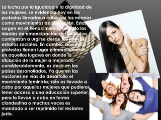 La lucha por la igualdad y la dignidad de
las mujeres, se evidencia hoy en las
protestas llevadas a cabo por las mismas
como movimientos de liberación. Estas
surgen en el Renacimiento, cuando los
ideales de emancipación del individuo
comienzan a urgirse desde los nuevos
estratos sociales. En cambio, hoy estas
protestas tienen lugar primordialmente
en aquellos lugares en donde la
situación de la mujer a mejorado
considerablemente, es decir en los
países desarrollados. Ya que en las
naciones en vías de desarrollo el
movimiento feminista, solo es llevado a
cabo por aquellas mujeres que pudieron
tener acceso a una educación superior,
pero lo llevan a cabo en forma
clandestina o muchas veces es
mandado a ser reprimido tal reclamo
justo.
 