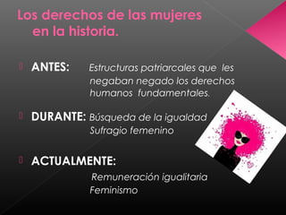 Los derechos de las mujeres
en la historia.
 ANTES: Estructuras patriarcales que les
negaban negado los derechos
humanos fundamentales.
 DURANTE: Búsqueda de la igualdad
Sufragio femenino
 ACTUALMENTE:
Remuneración igualitaria
Feminismo
 