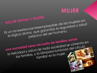 MUJER
 ROL DE ESPOSA Y MADRE:
Es un rol existencial irreemplazable de las mujeres en
la lógica divina, que garantiza la seguridad y salud
psíquica del ser humano.
una sociedad sana necesita de familias sanas
la felicidad y salud de toda sociedad se cimenta en
las familias, y la lámpara luminosa del círculo
familiar es la mujer.
 