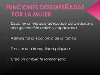 FUNCIONES DESEMPEÑADAS
POR LA MUJER
 Disponer un espacio adecuado para educar a
una generación activa y capacitada
 Administrar la economía de la familia
 Suscitar una tranquilidad psíquica
 Crea un ambiente familiar sano
 