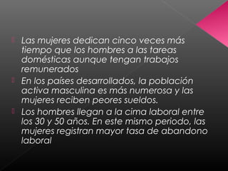  Las mujeres dedican cinco veces más
tiempo que los hombres a las tareas
domésticas aunque tengan trabajos
remunerados
 En los países desarrollados, la población
activa masculina es más numerosa y las
mujeres reciben peores sueldos.
 Los hombres llegan a la cima laboral entre
los 30 y 50 años. En este mismo periodo, las
mujeres registran mayor tasa de abandono
laboral
 