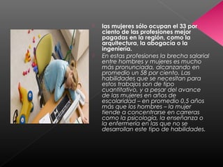  las mujeres sólo ocupan el 33 por
ciento de las profesiones mejor
pagadas en la región, como la
arquitectura, la abogacía o la
ingeniería.
 En estas profesiones la brecha salarial
entre hombres y mujeres es mucho
más pronunciada, alcanzando en
promedio un 58 por ciento. Las
habilidades que se necesitan para
estos trabajos son de tipo
cuantitativo, y a pesar del avance
de las mujeres en años de
escolaridad – en promedio 0,5 años
más que los hombres – la mujer
tiende a concentrarse en carreras
como la psicología, la enseñanza o
la enfermería en las que no se
desarrollan este tipo de habilidades.
 