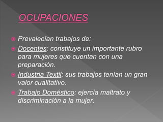  Prevalecían trabajos de:
 Docentes: constituye un importante rubro
para mujeres que cuentan con una
preparación.
 Industria Textil: sus trabajos tenían un gran
valor cualitativo.
 Trabajo Doméstico: ejercía maltrato y
discriminación a la mujer.
 