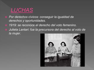  Por derechos cívicos: conseguir la igualdad de
derechos y oportunidades.
 1919: se reconoce el derecho del voto femenino.
 Julieta Lantari: fue la precursora del derecho al voto de
la mujer.
 