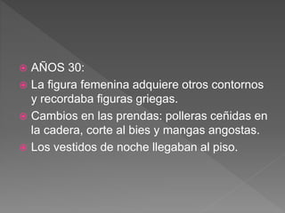  AÑOS 30:
 La figura femenina adquiere otros contornos
y recordaba figuras griegas.
 Cambios en las prendas: polleras ceñidas en
la cadera, corte al bies y mangas angostas.
 Los vestidos de noche llegaban al piso.
 