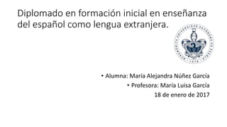 Diplomado en formación inicial en enseñanza
del español como lengua extranjera.
• Alumna: María Alejandra Núñez García
• Profesora: María Luisa García
18 de enero de 2017
 
