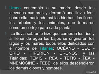  Urano contempló a su madre desde las
  elevadas cumbres y derramó una lluvia fértil
  sobre ella, naciendo así las hierbas, las flores,
  los árboles y los animales, que formaron
  como un cortejo para cada planta.
 La lluvia sobrante hizo que corrieran los ríos y
  al llenar de agua los bajos se originaron los
  lagos y los mares, todos ellos deificados con
  el nombre de Titanes: OCÉANO - CEO -
  CRÍO - HIPERIÓN - CRONOS; y las
  Titánidas: TEMIS - REA - TETIS - TEA -
  MNEMOSINE - FEBE; de ellos descendieron
  los demás dioses y hombres.
                                             pmana31
 