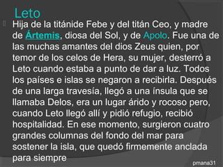 Leto
   Hija de la titánide Febe y del titán Ceo, y madre
    de Ártemis, diosa del Sol, y de Apolo. Fue una de
    las muchas amantes del dios Zeus quien, por
    temor de los celos de Hera, su mujer, desterró a
    Leto cuando estaba a punto de dar a luz. Todos
    los países e islas se negaron a recibirla. Después
    de una larga travesía, llegó a una ínsula que se
    llamaba Delos, era un lugar árido y rocoso pero,
    cuando Leto llegó allí y pidió refugio, recibió
    hospitalidad. En ese momento, surgieron cuatro
    grandes columnas del fondo del mar para
    sostener la isla, que quedó firmemente anclada
    para siempre                                   pmana31
 