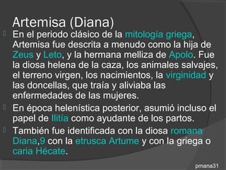 Artemisa (Diana)
 En el periodo clásico de la mitología griega,
  Artemisa fue descrita a menudo como la hija de
  Zeus y Leto, y la hermana melliza de Apolo. Fue
  la diosa helena de la caza, los animales salvajes,
  el terreno virgen, los nacimientos, la virginidad y
  las doncellas, que traía y aliviaba las
  enfermedades de las mujeres.
 En época helenística posterior, asumió incluso el
  papel de Ilitía como ayudante de los partos.
 También fue identificada con la diosa romana
  Diana,9 con la etrusca Artume y con la griega o
  caria Hécate.
                                               pmana31
 