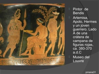  Pintor de
  Bendis
 Artemisa,
  Apolo, Hermes
  y un joven
  guerrero. Lado
  A de una
  crátera de
  campana de
  figuras rojas,
  ca. 380-370
  a.d.C
 Museo del
  Louvre


         pmana31
 