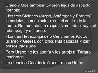  Urano y Gea también tuvieron hijos de aspecto
  horrible:
  - los tres Ciclopes (Arges, Astéropes y Brontes),
  inmortales, con un solo ojo en el centro de la
  frente. Representaban respectívamente el rayo, el
  relámpago y el trueno.
  - los tres Hecatónquiros o Centimanos (Coto,
  Briareo y Giges), con cincuenta cabezas y cien
  brazos cada uno.
 Pero Urano no los quería y los arrojo al Tártaro
  tenebroso.
 La ofendida Gea decidió acabar con Urano

                                            pmana31
 