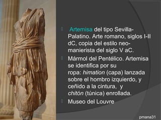   Artemisa del tipo Sevilla-
  Palatino. Arte romano, siglos I-II
  dC, copia del estilo neo-
  manierista del siglo V aC.
 Mármol del Pentélico. Artemisa
  se identifica por su
  ropa: himation (capa) lanzada
  sobre el hombro izquierdo, y
  ceñido a la cintura, y
  chitón (túnica) enrollada.
 Museo del Louvre


                               pmana31
 