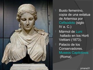  Busto femenino,
  copia de una estatua
  de Artemisa por
  Cefisodoto (siglo
  IV a. C.)
 Mármol de Luni
   hallado en los Horti
  Vettiani (1873).
 Palacio de los
  Conservadores.
  Museos Capitolinos
   (Roma).


                pmana31
 