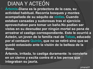 DIANA Y ACTEÓN
 Ártemis-Diana es la protectora de la caza, su
  actividad habitual. Recorría bosques y montes
  acompañada de su séquito de ninfas. Cuando
  estaban cansadas y sudorosas tras el ejercicio
  aprovechaban para tomar un baño.No podían ser
  vistas en su desnudez por ningún mortal so pena de
  arrostrar el castigo correspondiente. Esto le ocurrió a
  Acteón, un joven de la familia real de Tebas, educado
  por el centauro Quirón, que no se retiró sino que se
  quedó extasiado ante la visión de la belleza de la
  diosa.
 Ártemis, irritada, lo castiga duramente: lo convierte
  en un ciervo y excita contra él a los perros que
  integraban su jauría.
                                                  pmana31
 