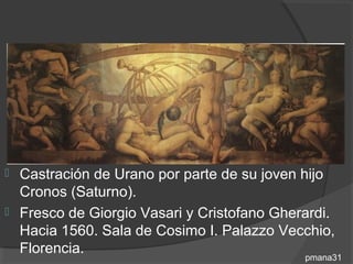  Castración de Urano por parte de su joven hijo
  Cronos (Saturno).
 Fresco de Giorgio Vasari y Cristofano Gherardi.
  Hacia 1560. Sala de Cosimo I. Palazzo Vecchio,
  Florencia.
                                            pmana31
 