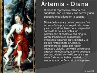 Ártemis - Diana
   Rubens la representa calzada con
    sandalias, con un arco y sus perros y una
    pequeña media luna en la cabeza.
   Diosa de la caza y de los bosques. Va
    acompañada por un séquito de ninfas
    y es muy celosa tanto de su virginidad
    como de la de sus ninfas, no
    permitiendo el contacto con ningún
    varón. Participó en numerosas
    aventuras vigilando su virginidad y la
    de sus ninfas: mató a Orión, su
    compañero de caza, por haber
    intentado violarla; convirtió en ciervo al
    cazador Acteón porque la vio desnuda
    por casualidad, convirtió en osa a su
    ninfa Calisto por haber quedado
    embarazada de Zeus, el dios supremo.


                                       pmana31
 