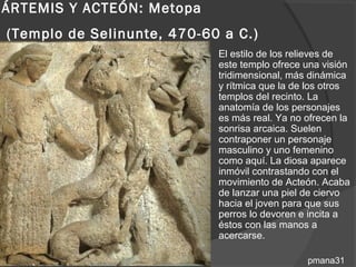 ÁRTEMIS Y ACTEÓN: Metopa
(Templo de Selinunte, 470-60 a C.)
                              El estilo de los relieves de
                               este templo ofrece una visión
                               tridimensional, más dinámica
                               y rítmica que la de los otros
                               templos del recinto. La
                               anatomía de los personajes
                               es más real. Ya no ofrecen la
                               sonrisa arcaica. Suelen
                               contraponer un personaje
                               masculino y uno femenino
                               como aquí. La diosa aparece
                               inmóvil contrastando con el
                               movimiento de Acteón. Acaba
                               de lanzar una piel de ciervo
                               hacia el joven para que sus
                               perros lo devoren e incita a
                               éstos con las manos a
                               acercarse.

                                                  pmana31
 