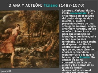 DIANA Y ACTEÓN: Tiziano (1487-1576)
                              Londres. National Gallery
                               Estilo renacentista. Fue
                               encontrada en el estudio
                               del pintor después de su
                               muerte. El cuadro
                               presenta colores de una
                               sola gama (marrón, negro,
                               amarillo y naranja), tal vez
                               un efecto intencionado
                               para que el paisaje se
                               identifique con la tragedia
                               o bien que no está
                               terminado. La diosa acaba
                               de disparar una flecha
                               contra el joven Acteón,
                               que en segundo término,
                               aparece sufriendo la
                               metamorfosis a la que lo
                               ha castigado Ártemis. Su
                               cabeza ya se ha
                               convertido en la de un
                               ciervo y los perros de su
                               jauría se lanzan,
pmana31                        despiadados, sobre el
 