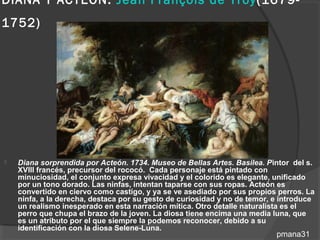 DIANA Y ACTEÓN: Jean François de Troy(1679-
1752)




   Diana sorprendida por Acteón. 1734. Museo de Bellas Artes. Basilea. Pintor del s.
    XVIII francés, precursor del rococó. Cada personaje está pintado con
    minuciosidad, el conjunto expresa vivacidad y el colorido es elegante, unificado
    por un tono dorado. Las ninfas, intentan taparse con sus ropas. Acteón es
    convertido en ciervo como castigo, y ya se ve asediado por sus propios perros. La
    ninfa, a la derecha, destaca por su gesto de curiosidad y no de temor, e introduce
    un realismo inesperado en esta narración mítica. Otro detalle naturalista es el
    perro que chupa el brazo de la joven. La diosa tiene encima una media luna, que
    es un atributo por el que siempre la podemos reconocer, debido a su
    identificación con la diosa Selene-Luna.
                                                                           pmana31
 
