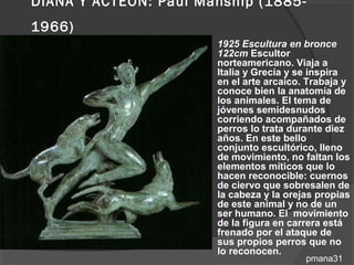 DIANA Y ACTEÓN: Paul Manship (1885-
1966)
                        1925 Escultura en bronce
                         122cm Escultor
                         norteamericano. Viaja a
                         Italia y Grecia y se inspira
                         en el arte arcaico. Trabaja y
                         conoce bien la anatomía de
                         los animales. El tema de
                         jóvenes semidesnudos
                         corriendo acompañados de
                         perros lo trata durante diez
                         años. En este bello
                         conjunto escultórico, lleno
                         de movimiento, no faltan los
                         elementos míticos que lo
                         hacen reconocible: cuernos
                         de ciervo que sobresalen de
                         la cabeza y la orejas propias
                         de este animal y no de un
                         ser humano. El movimiento
                         de la figura en carrera está
                         frenado por el ataque de
                         sus propios perros que no
                         lo reconocen.
                                            pmana31
 