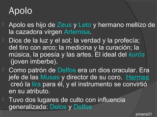 Apolo
 Apolo es hijo de Zeus y Leto y hermano mellizo de
  la cazadora virgen Artemisa.
 Dios de la luz y el sol; la verdad y la profecía;
  del tiro con arco; la medicina y la curación; la
  música, la poesía y las artes. El ideal del kurós
   (joven imberbe).
 Como patrón de Delfos era un dios oracular. Era
  jefe de las Musas y director de su coro. Hermes
   creó la lira para él, y el instrumento se convirtió
  en su atributo.
 Tuvo dos lugares de culto con influencia
  generalizada: Delos y Delfos
                                               pmana31
 