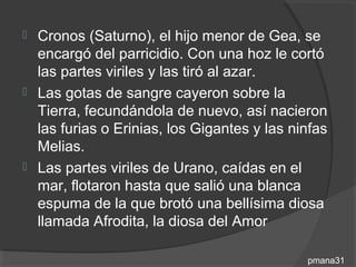  Cronos (Saturno), el hijo menor de Gea, se
  encargó del parricidio. Con una hoz le cortó
  las partes viriles y las tiró al azar.
 Las gotas de sangre cayeron sobre la
  Tierra, fecundándola de nuevo, así nacieron
  las furias o Erinias, los Gigantes y las ninfas
  Melias.
 Las partes viriles de Urano, caídas en el
  mar, flotaron hasta que salió una blanca
  espuma de la que brotó una bellísima diosa
  llamada Afrodita, la diosa del Amor

                                             pmana31
 