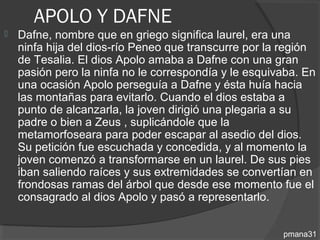 APOLO Y DAFNE
   Dafne, nombre que en griego significa laurel, era una
    ninfa hija del dios-río Peneo que transcurre por la región
    de Tesalia. El dios Apolo amaba a Dafne con una gran
    pasión pero la ninfa no le correspondía y le esquivaba. En
    una ocasión Apolo perseguía a Dafne y ésta huía hacia
    las montañas para evitarlo. Cuando el dios estaba a
    punto de alcanzarla, la joven dirigió una plegaria a su
    padre o bien a Zeus , suplicándole que la
    metamorfoseara para poder escapar al asedio del dios.
    Su petición fue escuchada y concedida, y al momento la
    joven comenzó a transformarse en un laurel. De sus pies
    iban saliendo raíces y sus extremidades se convertían en
    frondosas ramas del árbol que desde ese momento fue el
    consagrado al dios Apolo y pasó a representarlo.


                                                       pmana31
 