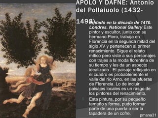 APOLO Y DAFNE: Antonio
del Pollaiuolo (1432-
1498)
   Pintado en la década de 1470.
      Londres. National Gallery Este
      pintor y escultor, junto con su
      hermano Piero, trabaja en
      Florencia en la segunda mitad del
      siglo XV y pertenecen al primer
      renacimiento. Sigue el relato
      mítico pero viste a sus personajes
      con trajes a la moda florentina de
      su tiempo y les da un aspecto
      idealizado . El paisaje reflejado en
      el cuadro es probablemente el
      valle del río Arno, en las afueras
      de Florencia. Lo de incluir
      paisajes locales es un rasgo de
      los pintores del renacimiento.
     Esta pintura, por su pequeño
      tamaño y forma, pudo formar
      parte de una puerta o ser la
      tapadera de un cofre.       pmana31
 