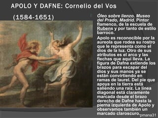 APOLO Y DAFNE: Cornelio del Vos
(1584-1651)               Óleo sobre lienzo. Museo
                           del Prado, Madrid. Pintor
                           flamenco, de la escuela de
                           Rubens y por tanto de estilo
                           barroco.
                          Apolo es reconocible por la
                           aureola que rodea su rostro
                           que le representa como el
                           dios de la luz. Otro de sus
                           atributos es el arco y las
                           flechas que aquí lleva. La
                           figura de Dafne extiende los
                           brazos para escapar del
                           dios y sus manos ya se
                           están convirtiendo en
                           ramas de laurel. Del pie que
                           apoya en la tierra está
                           saliendo una raíz. La línea
                           diagonal está claramente
                           marcada desde el brazo
                           derecho de Dafne hasta la
                           pierna izquierda de Apolo y
                           observamos también un
                           marcado claroscuro.pmana31
 