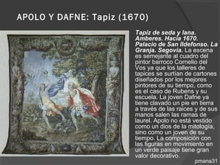 APOLO Y DAFNE: Tapiz (1670)
                         Tapiz de seda y lana.
                          Amberes. Hacia 1670.
                          Palacio de San Ildefonso. La
                          Granja. Segovia. La escena
                          es semejante al cuadro del
                          pintor barroco Cornelio del
                          Vos ya que los talleres de
                          tapices se surtían de cartones
                          diseñados por los mejores
                          pintores de su tiempo, como
                          es el caso de Rubens y su
                          escuela. La joven Dafne ya
                          tiene clavado un pie en tierra
                          a través de las raices y de sus
                          manos salen las ramas de
                          laurel. Apolo no está vestido
                          como un dios de la mitología,
                          sino como un joven de su
                          tiempo. La composición con
                          las figuras en movimiento en
                          un verde paisaje tiene gran
                          valor decorativo.
                                                pmana31
 